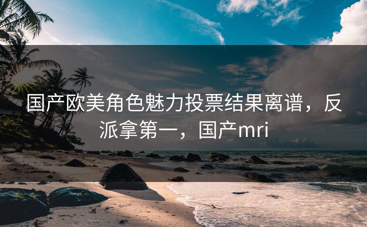 国产欧美角色魅力投票结果离谱，反派拿第一，国产mri
