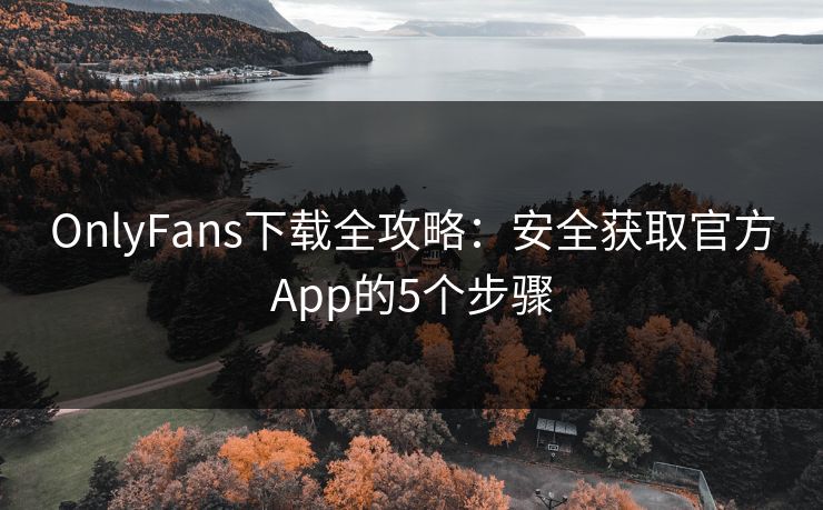 OnlyFans下载全攻略：安全获取官方App的5个步骤