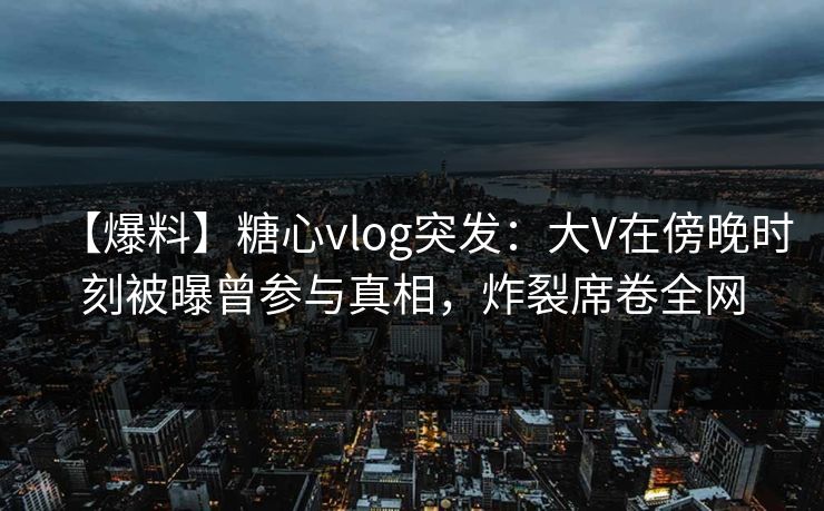 【爆料】糖心vlog突发：大V在傍晚时刻被曝曾参与真相，炸裂席卷全网