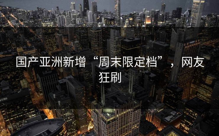 国产亚洲新增“周末限定档”，网友狂刷