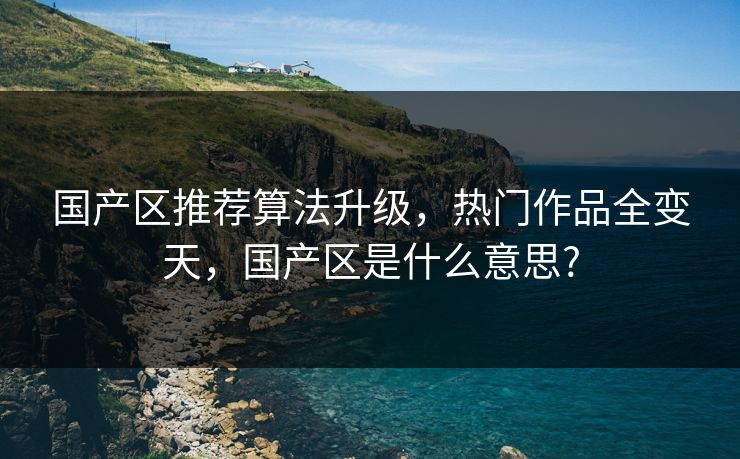 国产区推荐算法升级，热门作品全变天，国产区是什么意思?