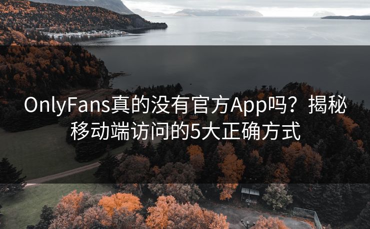 OnlyFans真的没有官方App吗？揭秘移动端访问的5大正确方式