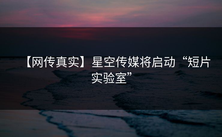 【网传真实】星空传媒将启动“短片实验室”