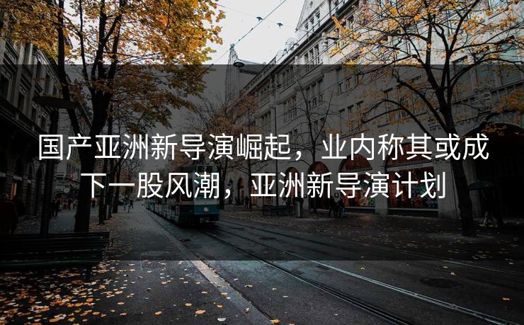 国产亚洲新导演崛起，业内称其或成下一股风潮，亚洲新导演计划