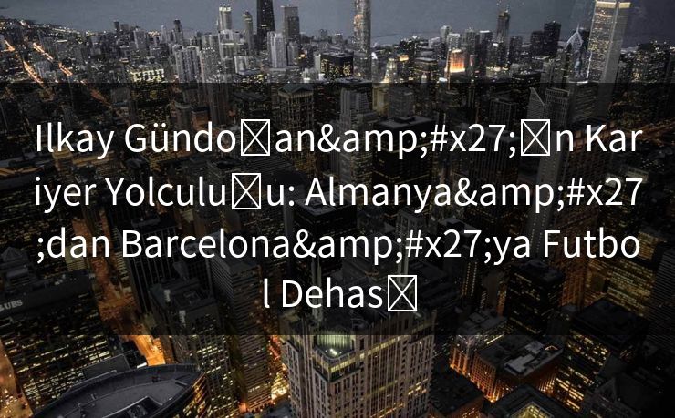 Ilkay Gündoğan'ın Kariyer Yolculuğu: Almanya'dan Barcelona'ya Futbol Dehası
