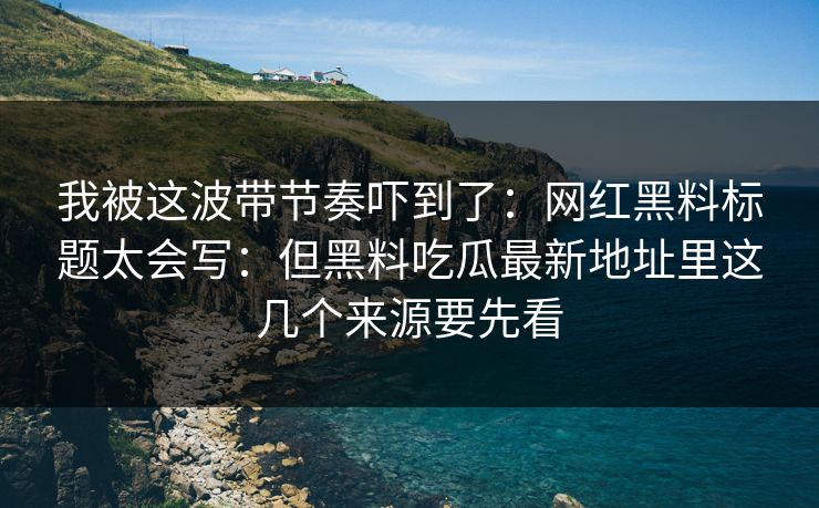 我被这波带节奏吓到了：网红黑料标题太会写：但黑料吃瓜最新地址里这几个来源要先看