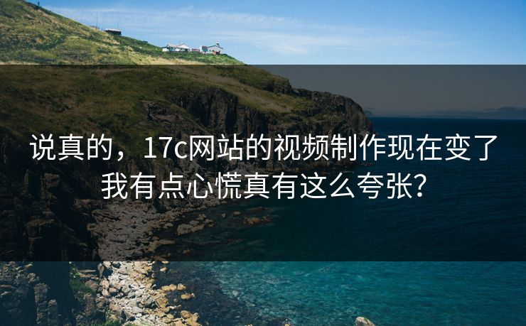 说真的，17c网站的视频制作现在变了我有点心慌真有这么夸张？