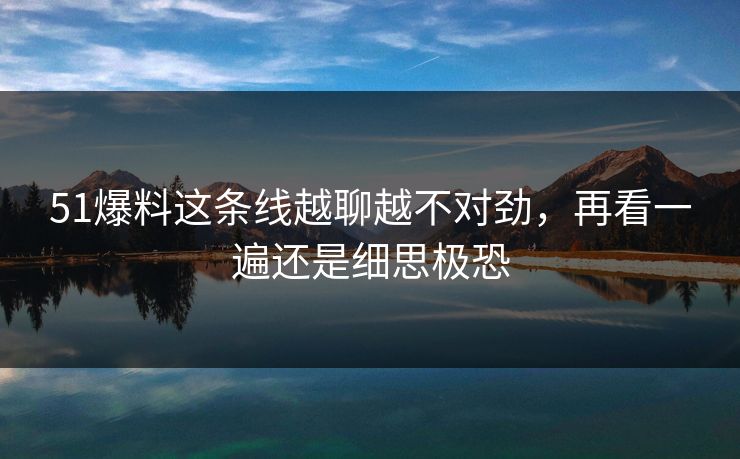 51爆料这条线越聊越不对劲，再看一遍还是细思极恐