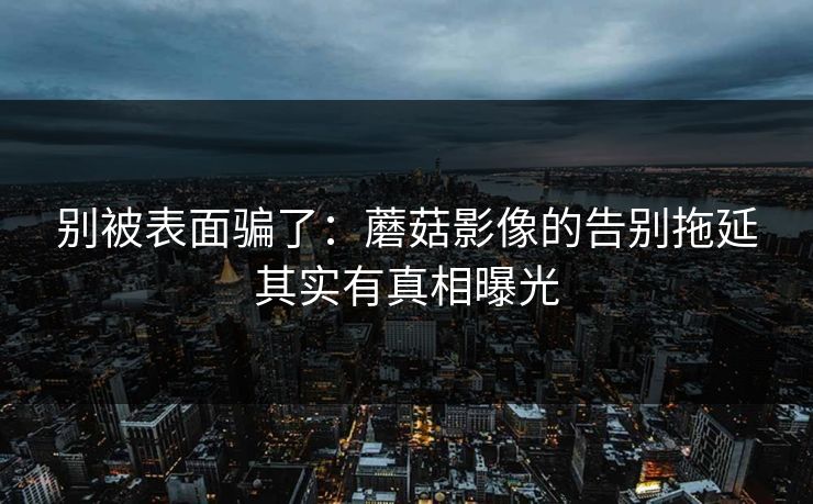别被表面骗了：蘑菇影像的告别拖延其实有真相曝光