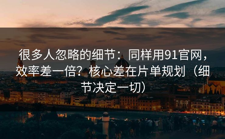 很多人忽略的细节：同样用91官网，效率差一倍？核心差在片单规划（细节决定一切）