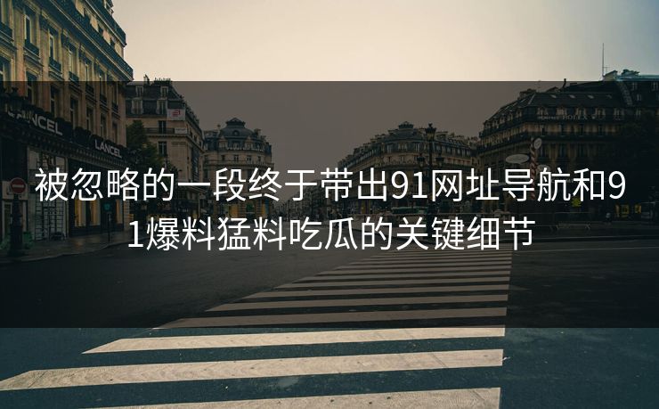 被忽略的一段终于带出91网址导航和91爆料猛料吃瓜的关键细节