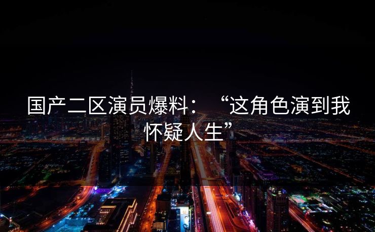 国产二区演员爆料：“这角色演到我怀疑人生”