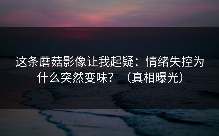 这条蘑菇影像让我起疑：情绪失控为什么突然变味？（真相曝光）