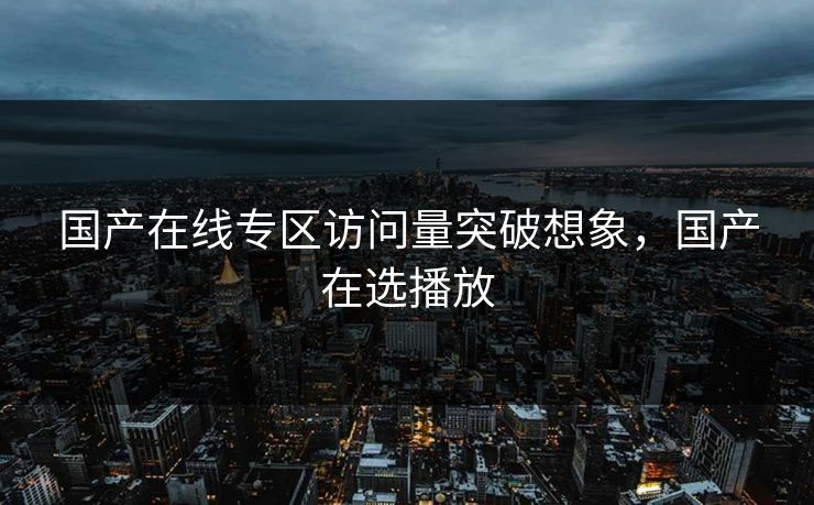 国产在线专区访问量突破想象，国产在选播放